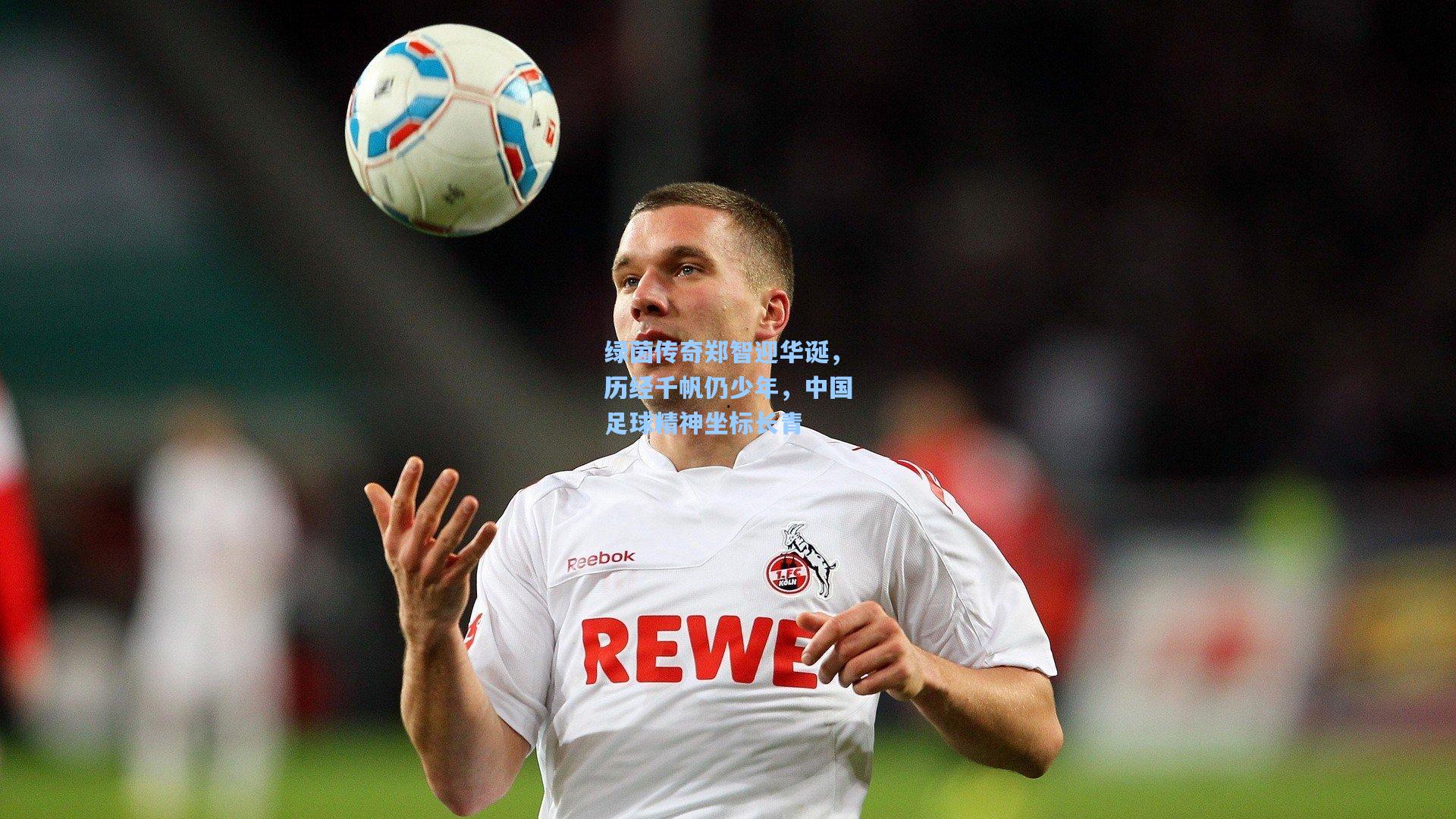 绿茵传奇郑智迎华诞，历经千帆仍少年，中国足球精神坐标长青